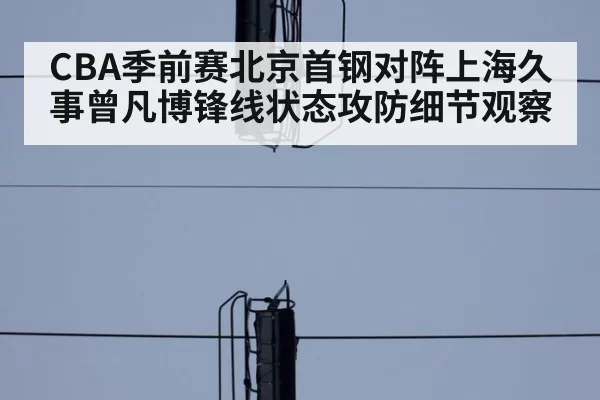 CBA季前赛北京首钢对阵上海久事曾凡博锋线状态攻防细节观察